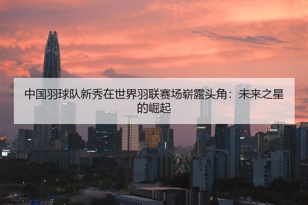 中国羽球队新秀在世界羽联赛场崭露头角：未来之星的崛起